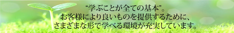 学ぶことが全ての基本”。 お客様により良いものを提供するために、 さまざまな形で学べる環境が充実しています